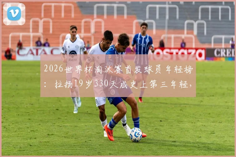 2026世界杯淘汰赛首发球员年轻榜：拉扬19岁330天成史上第三年轻，揭秘天才少年背后的选拔逻辑与成才之路