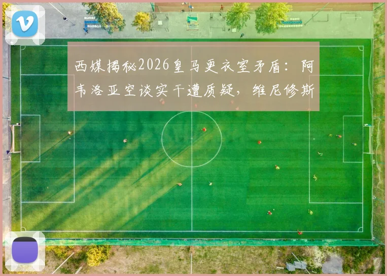 西媒揭秘2026皇马更衣室矛盾:阿韦洛亚空谈实干遭质疑,维尼修斯球风让队友疲惫的内幕分析
