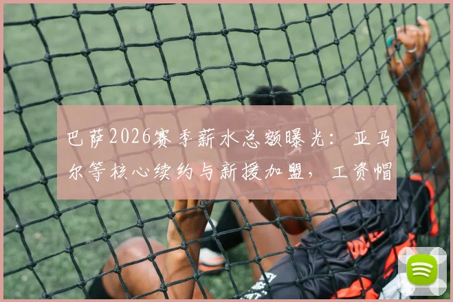 巴萨2026赛季薪水总额曝光：亚马尔等核心续约与新援加盟，工资帽压力骤增，高薪球员名单解析