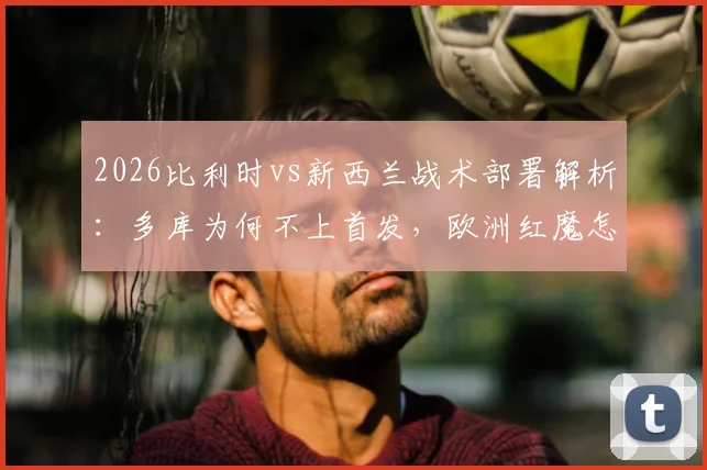 2026比利时vs新西兰战术部署解析:多库为何不上首发,欧洲红魔怎样利用身后空间打反击