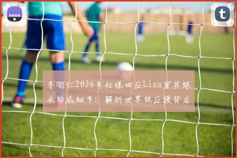 李刚仁2026年社媒回应Lisa穿其球衣助威细节：解析世界级应援背后的体娱互动与粉丝文化现象