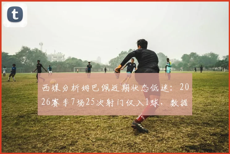 西媒分析姆巴佩近期状态低迷:2026赛季7场25次射门仅入1球,数据背后的原因是什么?