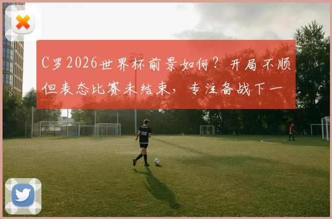 C罗2026世界杯前景如何?开局不顺但表态比赛未结束,专注备战下一场