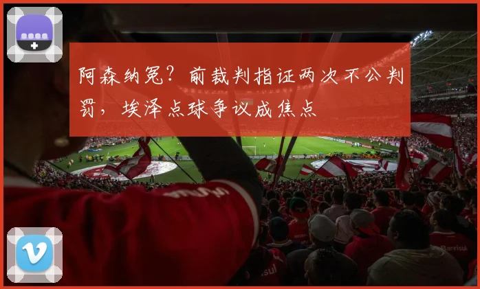 阿森纳冤？前裁判指证两次不公判罚，埃泽点球争议成焦点