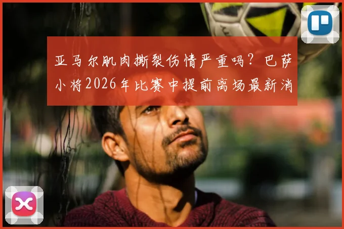亚马尔肌肉撕裂伤情严重吗？巴萨小将2026年比赛中提前离场最新消息，附肌肉撕裂与拉伤区别详解