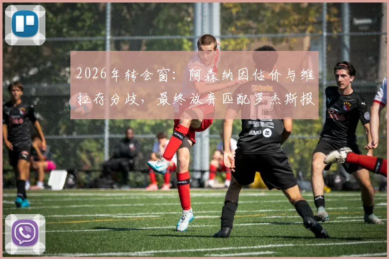 2026年转会窗：阿森纳因估价与维拉存分歧，最终放弃匹配罗杰斯报价内幕
