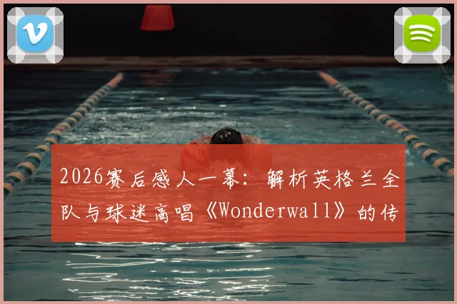 2026赛后感人一幕:解析英格兰全队与球迷高唱《Wonderwall》的传统,这支“队歌”有何特别意义?