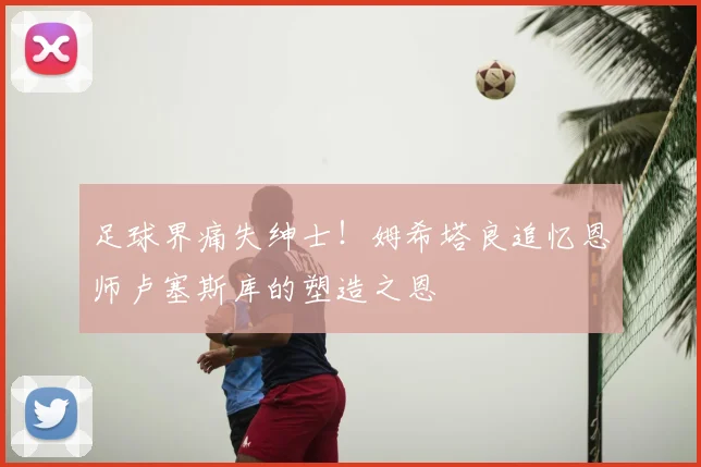 足球界痛失绅士！姆希塔良追忆恩师卢塞斯库的塑造之恩
