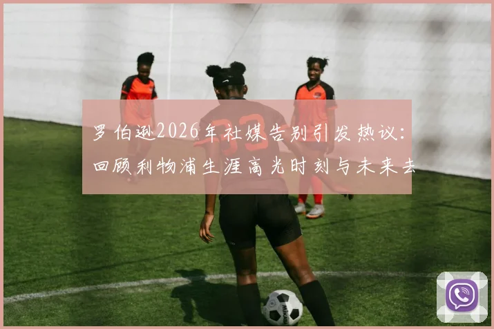 罗伯逊2026年社媒告别引发热议:回顾利物浦生涯高光时刻与未来去向分析