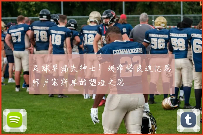 足球界痛失绅士！姆希塔良追忆恩师卢塞斯库的塑造之恩