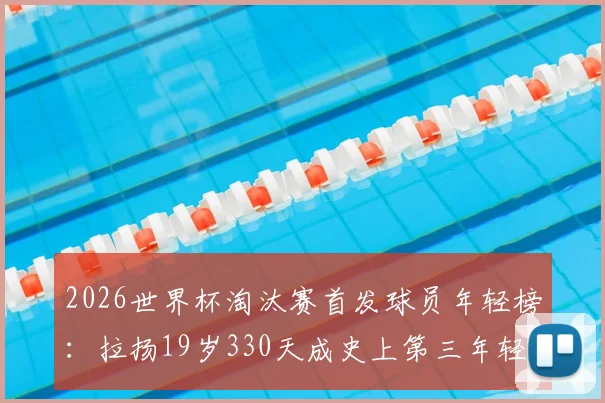 2026世界杯淘汰赛首发球员年轻榜：拉扬19岁330天成史上第三年轻，揭秘天才少年背后的选拔逻辑与成才之路