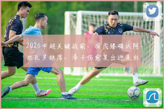 2026中超关键战前，宿茂臻确认阿尔瓦罗缺席，泽卡伤愈复出迎来利好