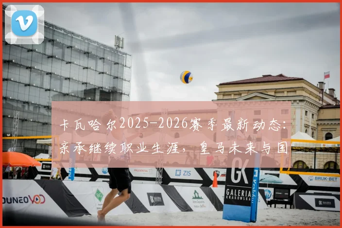 卡瓦哈尔2025-2026赛季最新动态:亲承继续职业生涯,皇马未来与国家队去向深度分析
