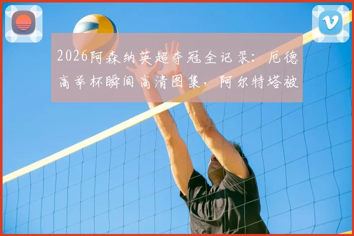 2026阿森纳英超夺冠全记录：厄德高举杯瞬间高清图集，阿尔特塔被抛起庆祝画面全集