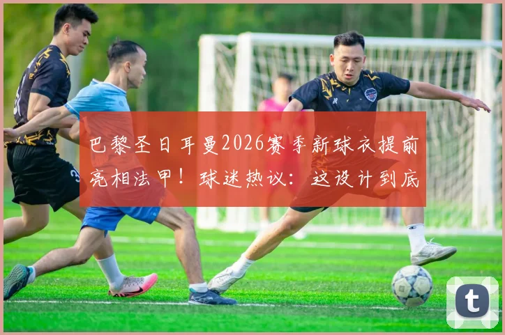 巴黎圣日耳曼2026赛季新球衣提前亮相法甲！球迷热议：这设计到底如何？细节全解析