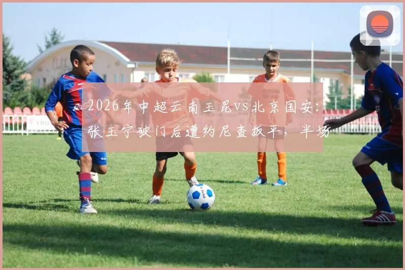 2026年中超云南玉昆vs北京国安：张玉宁破门后遭约尼查扳平，半场战成1-1平局，国安能否拿下首胜？