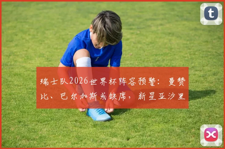 瑞士队2026世界杯阵容预警:曼赞比、巴尔加斯或缺席,新星亚沙里有望临危受命