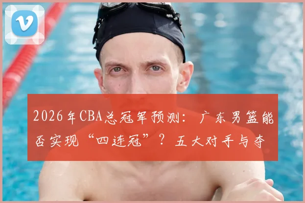 2026年CBA总冠军预测：广东男篮能否实现“四连冠”？五大对手与夺冠数据全解析