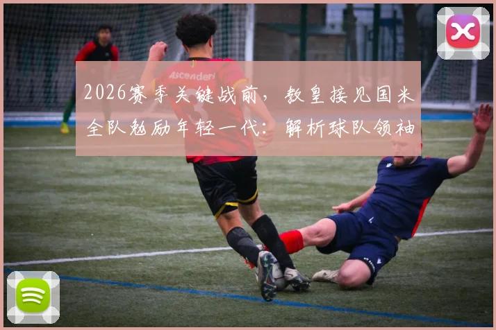 2026赛季关键战前，教皇接见国米全队勉励年轻一代：解析球队领袖如何成为球场内外的榜样