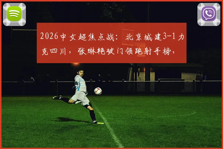 2026中女超焦点战：北京城建3-1力克四川，张琳艳破门领跑射手榜，卢家玉反戈旧主引热议