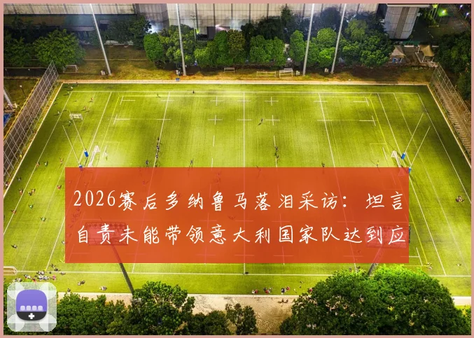 2026赛后多纳鲁马落泪采访:坦言自责未能带领意大利国家队达到应有高度,门将心声引共鸣