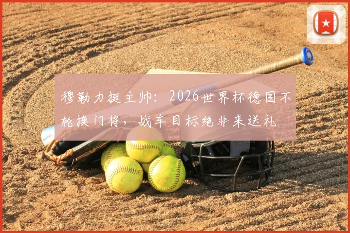 穆勒力挺主帅：2026世界杯德国不轮换门将，战车目标绝非来送礼