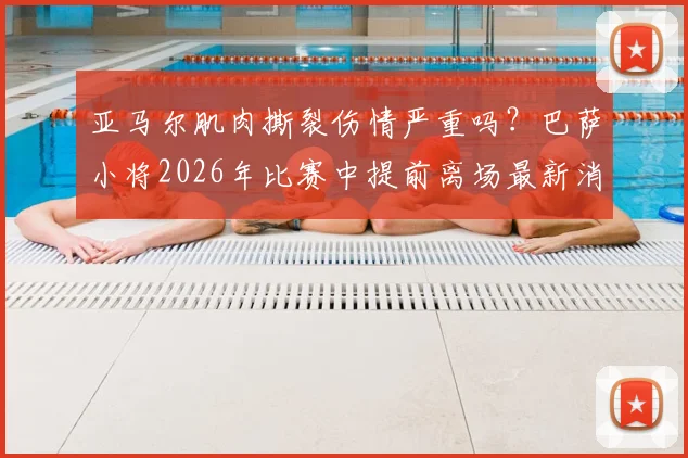亚马尔肌肉撕裂伤情严重吗？巴萨小将2026年比赛中提前离场最新消息，附肌肉撕裂与拉伤区别详解