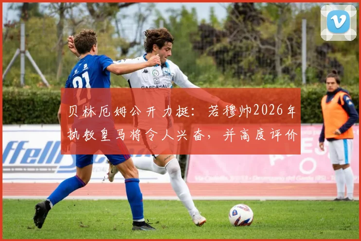贝林厄姆公开力挺：若穆帅2026年执教皇马将令人兴奋，并高度评价俱乐部夏窗引援策略