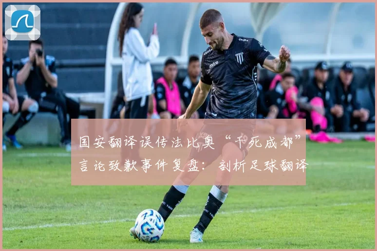 国安翻译误传法比奥“干死成都”言论致歉事件复盘：剖析足球翻译重要性及危机公关处理流程
