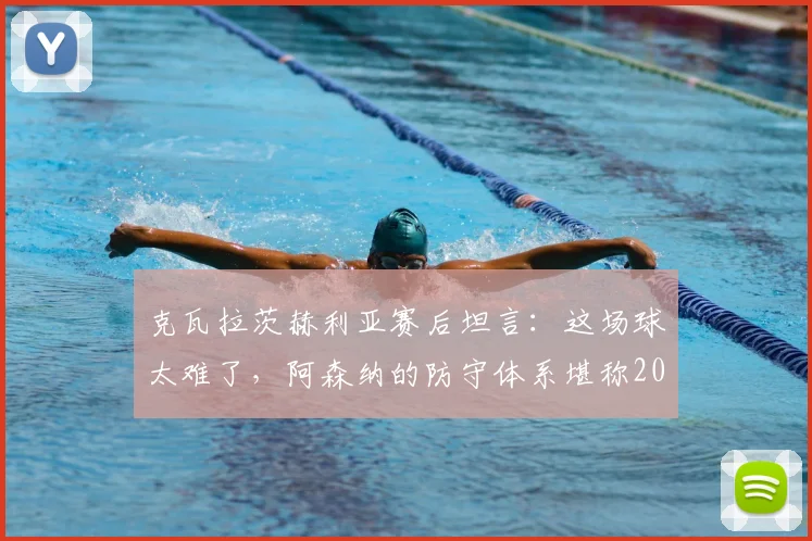 克瓦拉茨赫利亚赛后坦言:这场球太难了,阿森纳的防守体系堪称2026年最佳之一