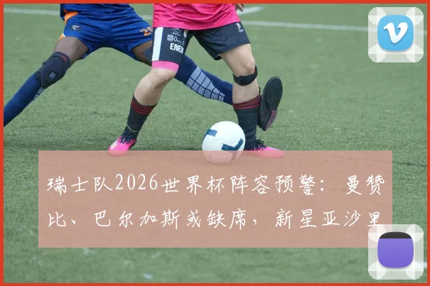 瑞士队2026世界杯阵容预警：曼赞比、巴尔加斯或缺席，新星亚沙里有望临危受命
