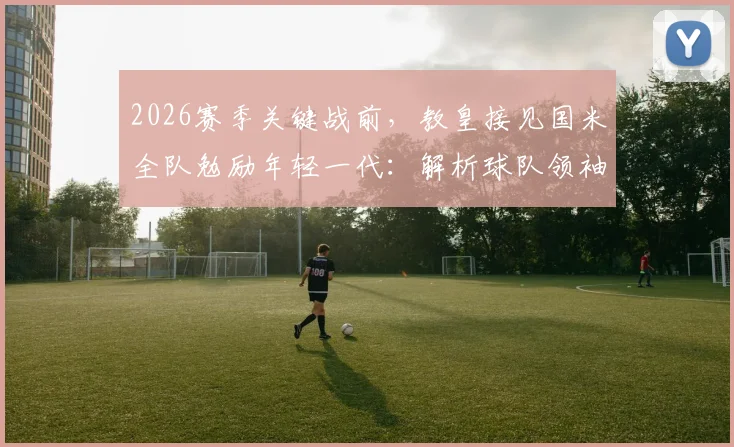 2026赛季关键战前，教皇接见国米全队勉励年轻一代：解析球队领袖如何成为球场内外的榜样