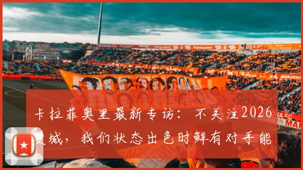 卡拉菲奥里最新专访：不关注2026曼城，我们状态出色时鲜有对手能取胜，详解球队信心来源