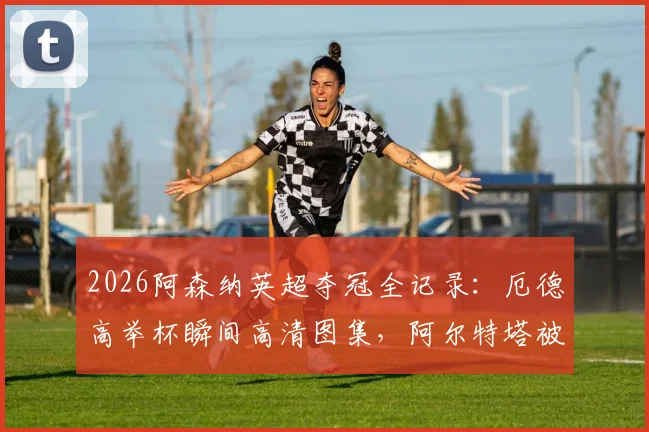 2026阿森纳英超夺冠全记录：厄德高举杯瞬间高清图集，阿尔特塔被抛起庆祝画面全集