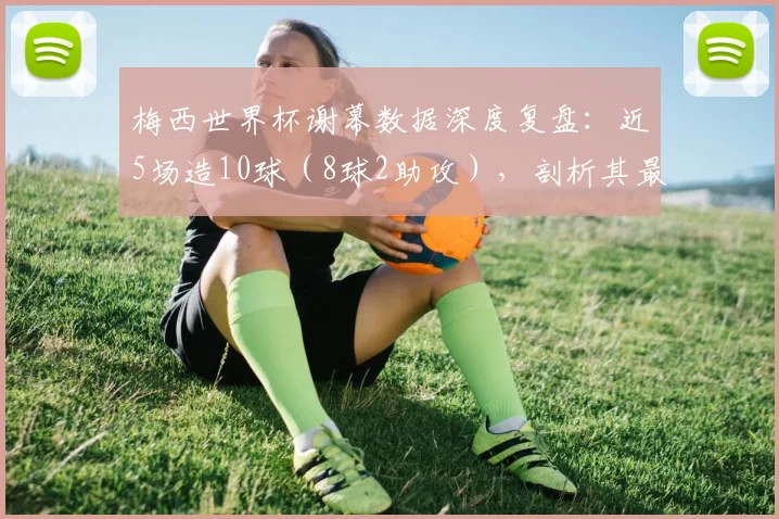 梅西世界杯谢幕数据深度复盘：近5场造10球（8球2助攻），剖析其最后阶段的统治级表现
