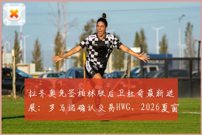 拉齐奥免签柏林联后卫杜奇最新进展:罗马诺确认交易HWG,2026夏窗后防补强解读