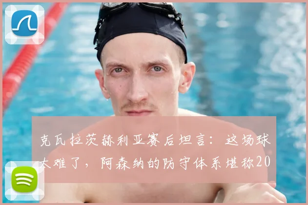 克瓦拉茨赫利亚赛后坦言:这场球太难了,阿森纳的防守体系堪称2026年最佳之一