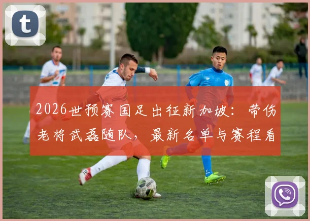 2026世预赛国足出征新加坡：带伤老将武磊随队，最新名单与赛程看点解析
