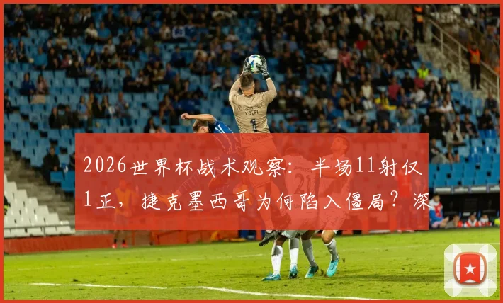 2026世界杯战术观察：半场11射仅1正，捷克墨西哥为何陷入僵局？深度解析破局关键