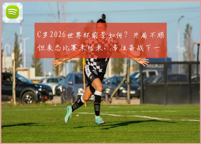 C罗2026世界杯前景如何?开局不顺但表态比赛未结束,专注备战下一场