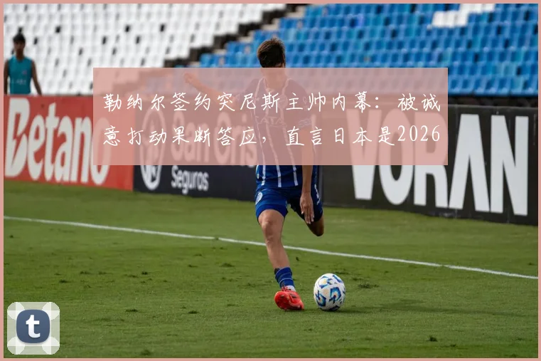 勒纳尔签约突尼斯主帅内幕：被诚意打动果断答应，直言日本是2026周期亚洲最强球队