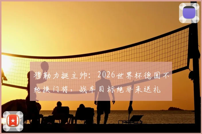 穆勒力挺主帅：2026世界杯德国不轮换门将，战车目标绝非来送礼