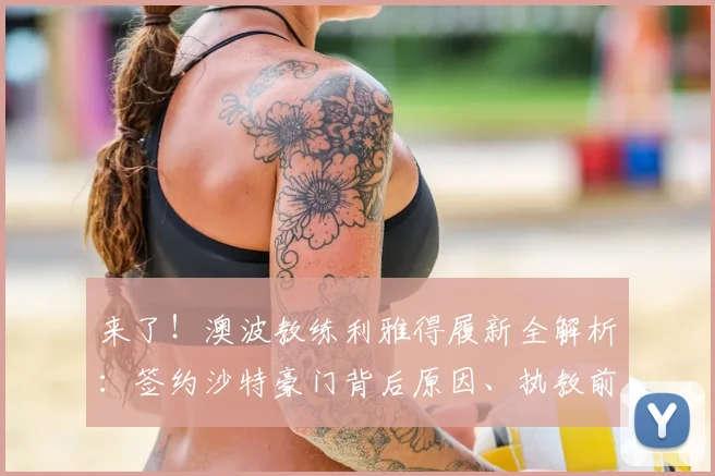 来了！澳波教练利雅得履新全解析：签约沙特豪门背后原因、执教前景及2026合同细节深度揭秘