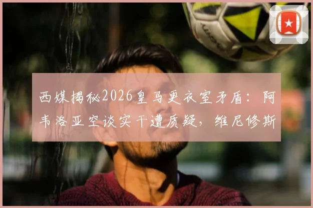 西媒揭秘2026皇马更衣室矛盾:阿韦洛亚空谈实干遭质疑,维尼修斯球风让队友疲惫的内幕分析