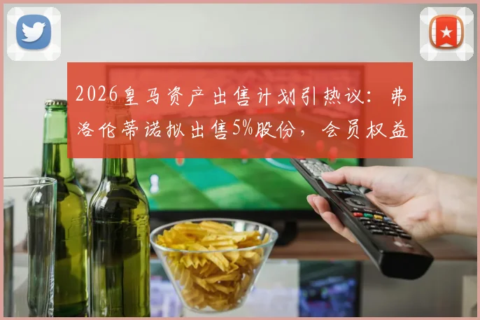 2026皇马资产出售计划引热议：弗洛伦蒂诺拟出售5%股份，会员权益成焦点，看懂皇马未来治理结构变化