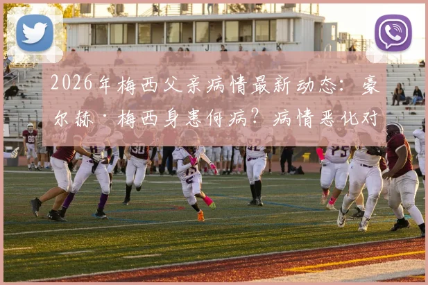 2026年梅西父亲病情最新动态：豪尔赫·梅西身患何病？病情恶化对梅西生涯有何影响