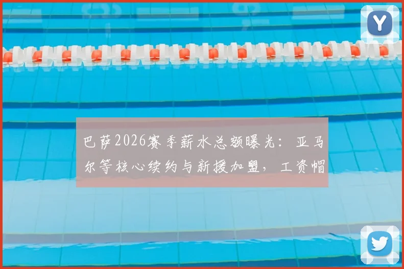 巴萨2026赛季薪水总额曝光:亚马尔等核心续约与新援加盟,工资帽压力骤增,高薪球员名单解析