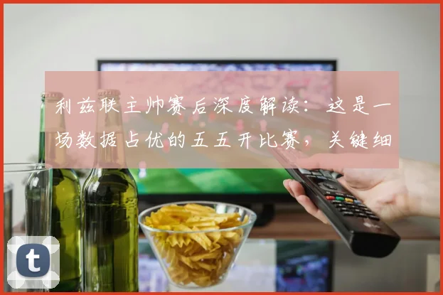 利兹联主帅赛后深度解读:这是一场数据占优的五五开比赛,关键细节解析与数据复盘