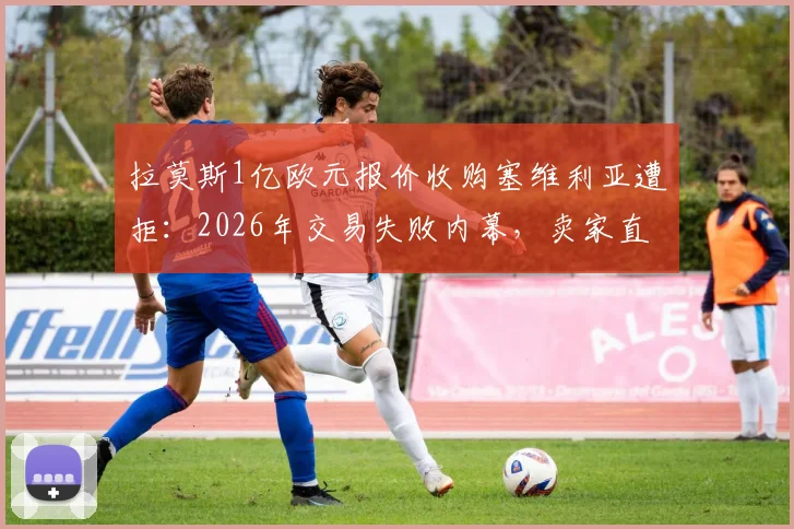 拉莫斯1亿欧元报价收购塞维利亚遭拒：2026年交易失败内幕，卖家直言报价缺乏诚意，俱乐部真实估值揭秘