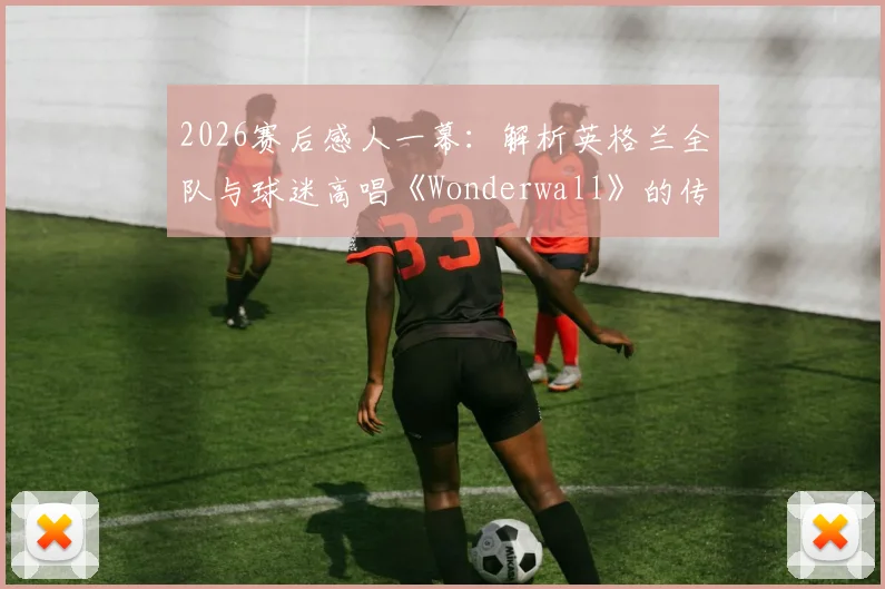 2026赛后感人一幕：解析英格兰全队与球迷高唱《Wonderwall》的传统，这支“队歌”有何特别意义？